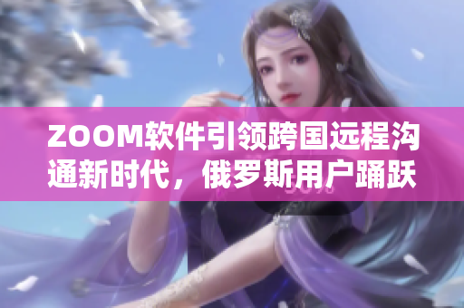 ZOOM软件引领跨国远程沟通新时代，俄罗斯用户踊跃参与