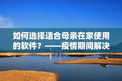 如何选择适合母亲在家使用的软件？——疫情期间解决上母亲的困扰