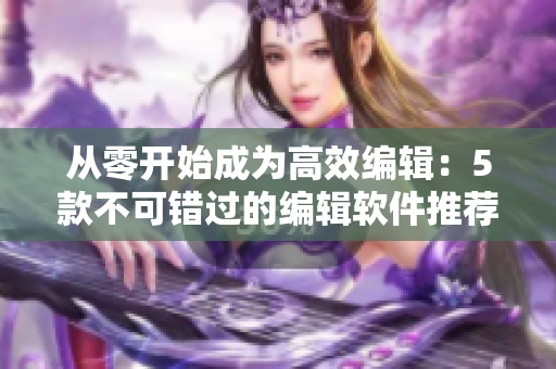从零开始成为高效编辑：5款不可错过的编辑软件推荐！