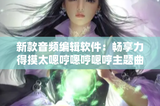 新款音频编辑软件：畅享力得摸太嗯哼嗯哼嗯哼主题曲制作