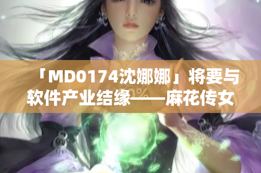 「MD0174沈娜娜」将要与软件产业结缘——麻花传女演员进军科技？