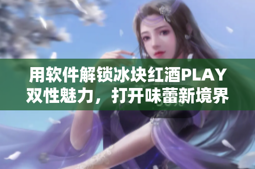 用软件解锁冰块红酒PLAY双性魅力，打开味蕾新境界