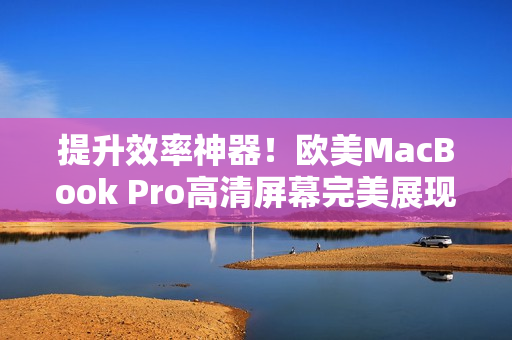 提升效率神器！欧美MacBook Pro高清屏幕完美展现软件特性