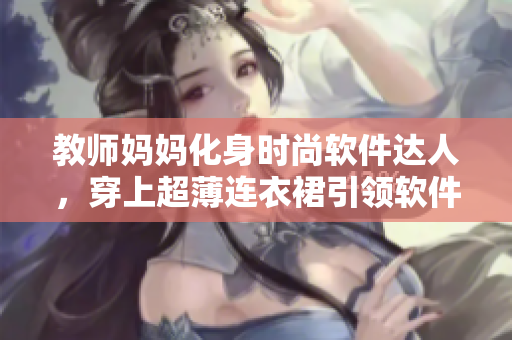 教师妈妈化身时尚软件达人，穿上超薄连衣裙引领软件界新潮流