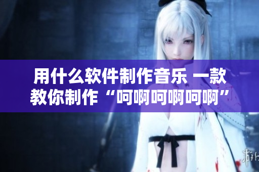 用什么软件制作音乐 一款教你制作“呵啊呵啊呵啊”歌曲的软件