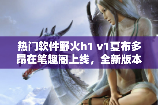 热门软件野火h1 v1夏布多昂在笔趣阁上线，全新版本等你来体验