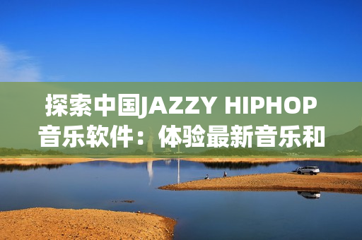探索中国JAZZY HIPHOP音乐软件：体验最新音乐和独特的创作方式