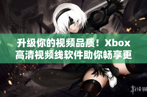 升级你的视频品质！Xbox高清视频线软件助你畅享更清晰画面