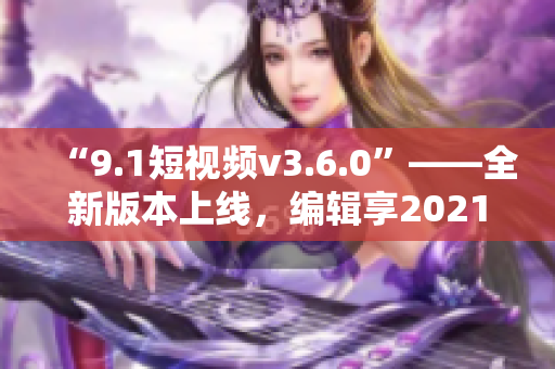 “9.1短视频v3.6.0”——全新版本上线，编辑享2021创作体验！