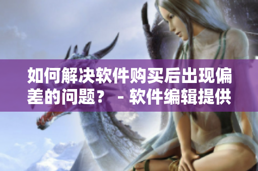 如何解决软件购买后出现偏差的问题？ - 软件编辑提供解决方案