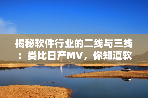 揭秘软件行业的二线与三线：类比日产MV，你知道软件行业的重要性吗？