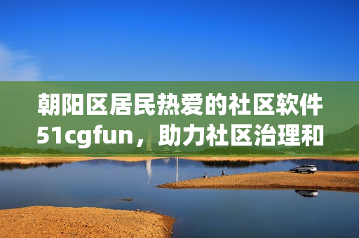 朝阳区居民热爱的社区软件51cgfun，助力社区治理和居民服务！