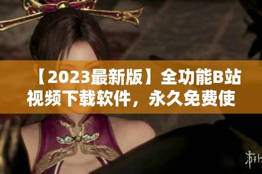 【2023最新版】全功能B站视频下载软件，永久免费使用！