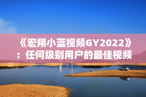 《宏翔小蓝视频GY2022》：任何级别用户的最佳视频编辑软件