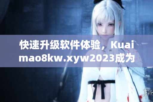 快速升级软件体验，Kuaimao8kw.xyw2023成为你最佳选择！