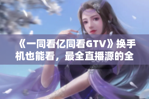 《一同看亿同看GTV》换手机也能看，最全直播源的全能软件