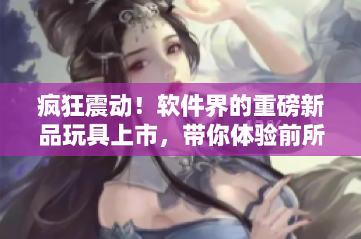 疯狂震动！软件界的重磅新品玩具上市，带你体验前所未有的数码快感