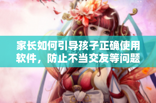 家长如何引导孩子正确使用软件，防止不当交友等问题？