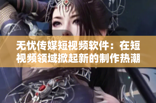 无忧传媒短视频软件：在短视频领域掀起新的制作热潮！