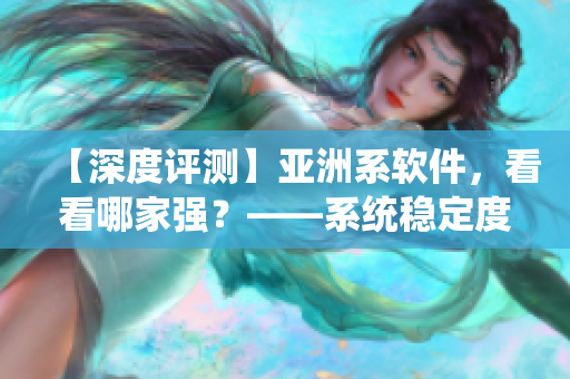 【深度评测】亚洲系软件，看看哪家强？——系统稳定度和功能实用性分析