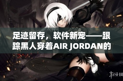 足迹留存，软件新宠——跟踪黑人穿着AIR JORDAN的软件推出