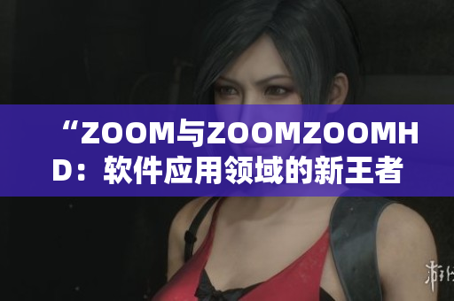 “ZOOM与ZOOMZOOMHD：软件应用领域的新王者对决”