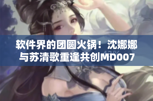 软件界的团圆火锅！沈娜娜与苏清歌重逢共创MD0070项目