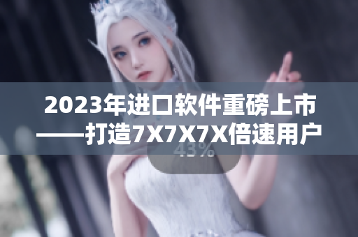 2023年进口软件重磅上市——打造7X7X7X倍速用户体验