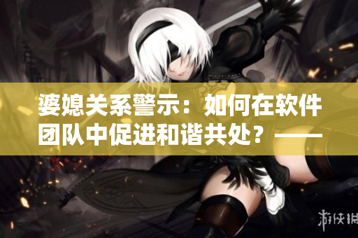 婆媳关系警示：如何在软件团队中促进和谐共处？——陈淑蓉的教训