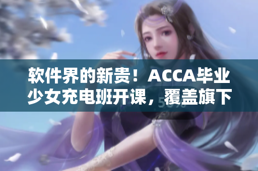 软件界的新贵！ACCA毕业少女充电班开课，覆盖旗下网络课程视频！