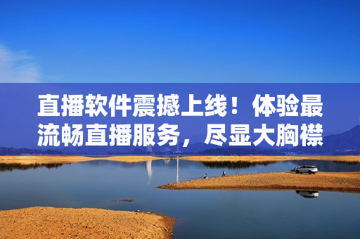 直播软件震撼上线！体验最流畅直播服务，尽显大胸襟激情