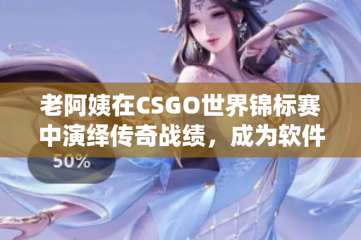 老阿姨在CSGO世界锦标赛中演绎传奇战绩，成为软件领域另类励志偶像