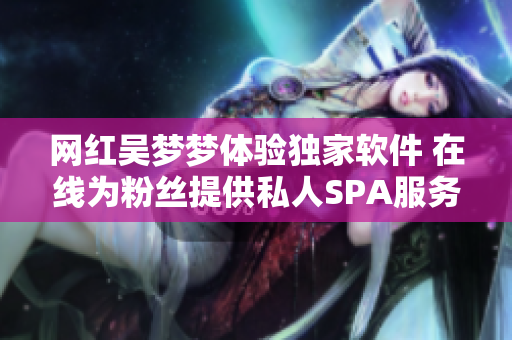 网红吴梦梦体验独家软件 在线为粉丝提供私人SPA服务