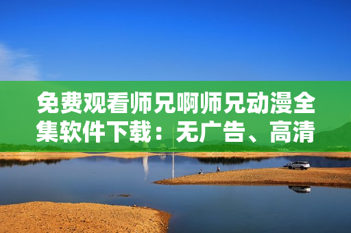 免费观看师兄啊师兄动漫全集软件下载：无广告、高清画质