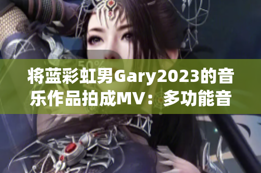 将蓝彩虹男Gary2023的音乐作品拍成MV：多功能音乐制作软件推荐