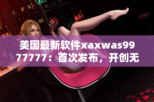 美国最新软件xaxwas9977777：首次发布，开创无限创意可能