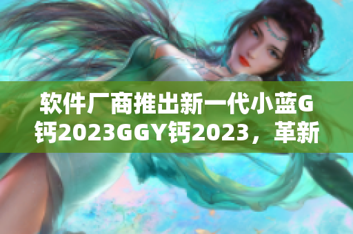 软件厂商推出新一代小蓝G钙2023GGY钙2023，革新用户体验