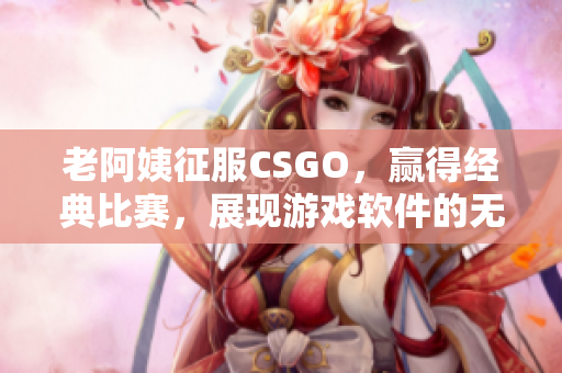 老阿姨征服CSGO，赢得经典比赛，展现游戏软件的无限魅力