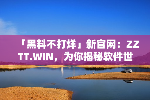 「黑料不打烊」新官网：ZZTT.WIN，为你揭秘软件世界的秘密！