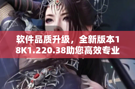 软件品质升级，全新版本18K1.220.38助您高效专业操作