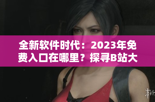 全新软件时代：2023年免费入口在哪里？探寻B站大全