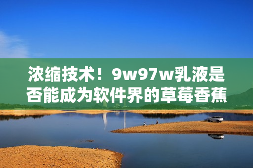 浓缩技术！9w97w乳液是否能成为软件界的草莓香蕉榴莲？