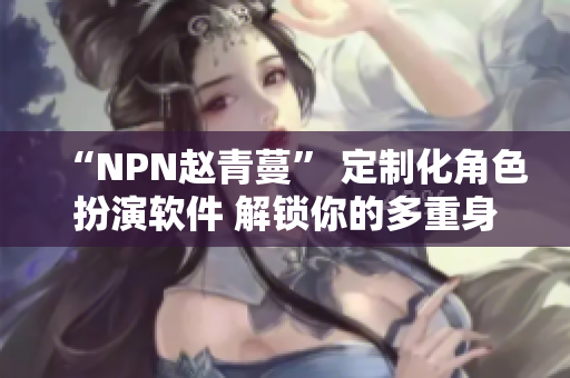 “NPN赵青蔓” 定制化角色扮演软件 解锁你的多重身份体验！