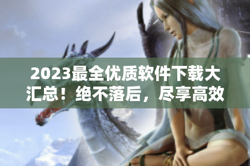 2023最全优质软件下载大汇总！绝不落后，尽享高效生活！