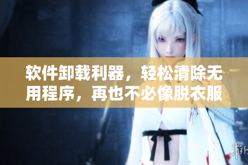 软件卸载利器，轻松清除无用程序，再也不必像脱衣服一样费力了！
