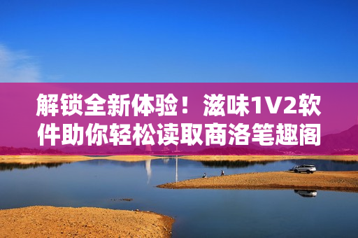 解锁全新体验！滋味1V2软件助你轻松读取商洛笔趣阁内容