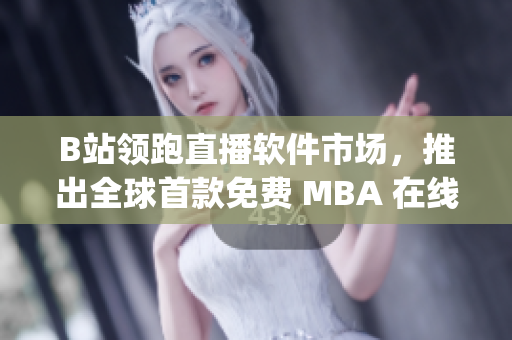 B站领跑直播软件市场，推出全球首款免费 MBA 在线学习 App