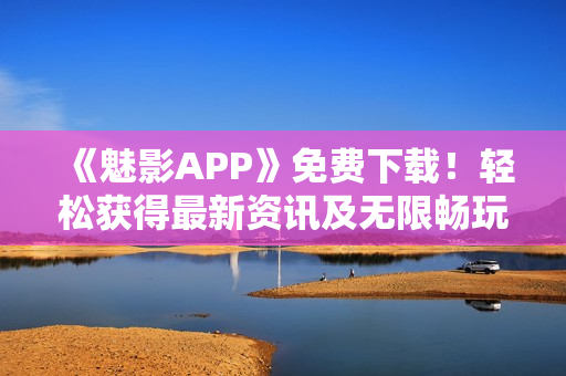 《魅影APP》免费下载！轻松获得最新资讯及无限畅玩体验！