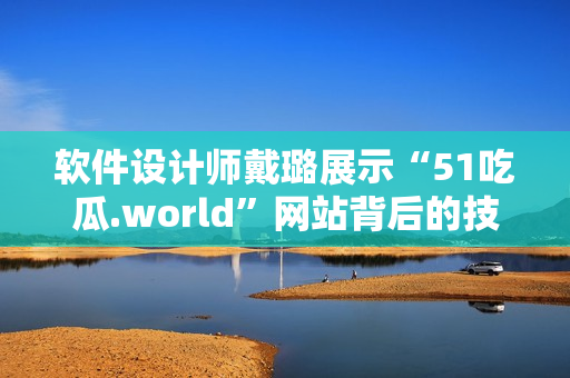 软件设计师戴璐展示“51吃瓜.world”网站背后的技术奥秘