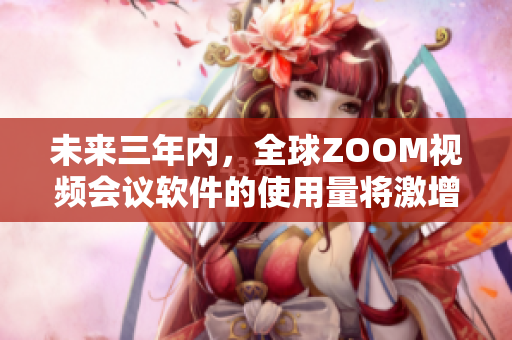 未来三年内，全球ZOOM视频会议软件的使用量将激增！ - 重磅预测